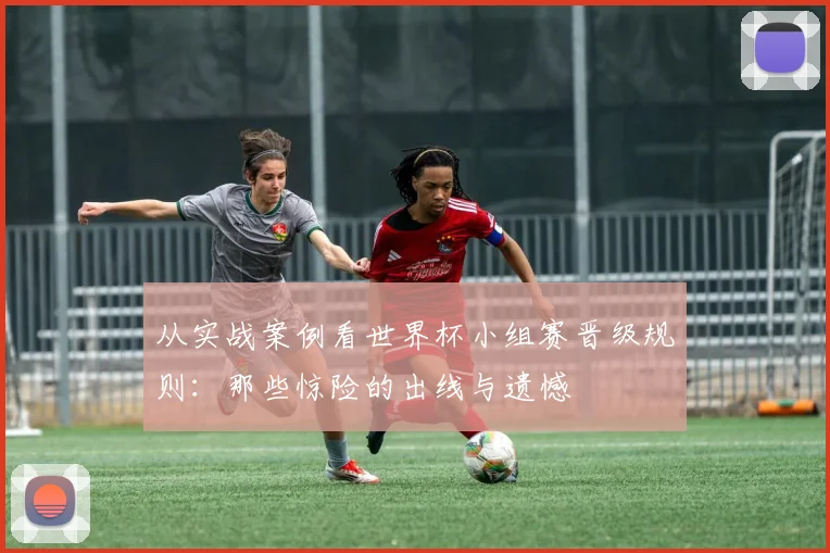 从实战案例看世界杯小组赛晋级规则:那些惊险的出线与遗憾