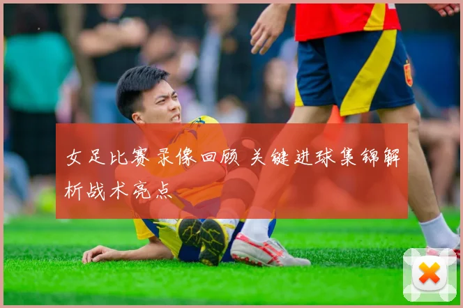 女足比赛录像回顾 关键进球集锦解析战术亮点